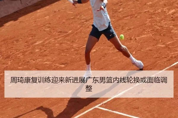 周琦康复训练迎来新进展广东男篮内线轮换或面临调整